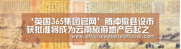 ‘英国365集团官网’腾冲撤县设市获批准将成为云南旅游地产后起之秀(图2) 英国365集团