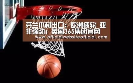 芬兰木材出口:欧洲疲软 亚非强劲:英国365集团官网(图1) 英国365集团