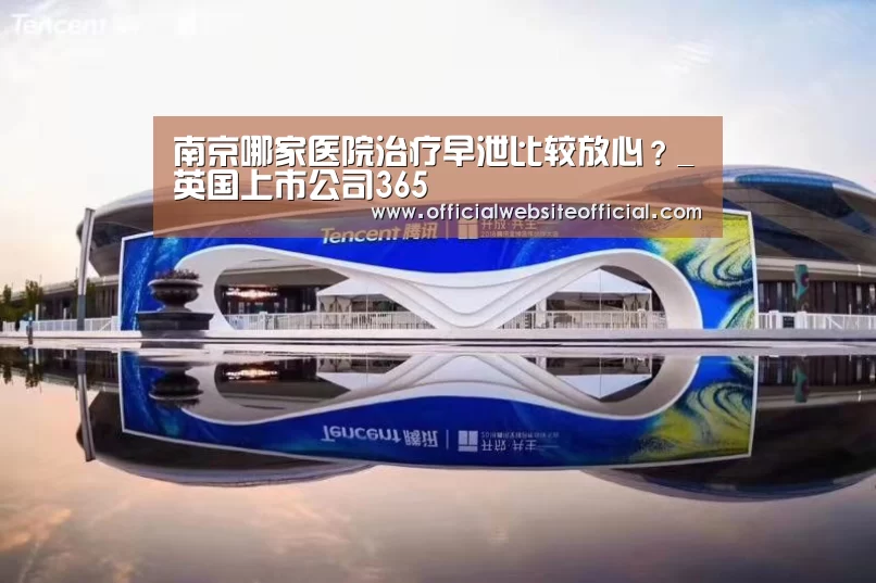 南京哪家医院治疗早泄比较放心?_英国上市公司365(图1) 英国365集团直播