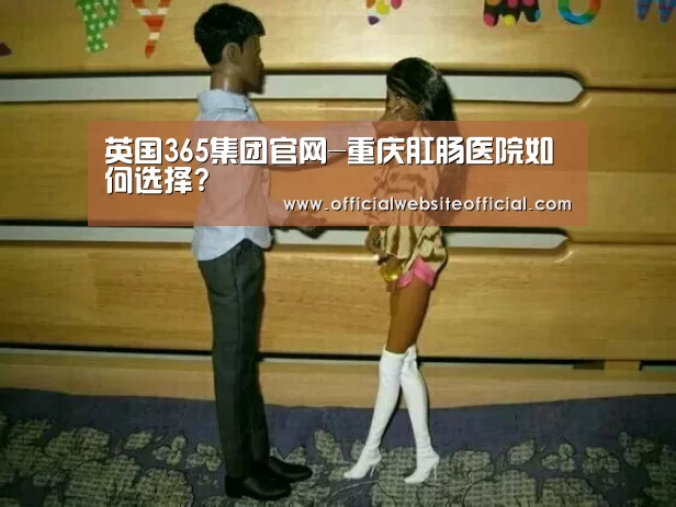 英国365集团官网-重庆肛肠医院如何选择?(图1) 英国365集团官网